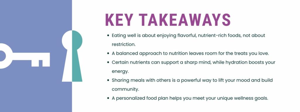 infographic that says 'Key Takeaways
Eating well is about enjoying flavorful, nutrient-rich foods, not about restriction.
A balanced approach to nutrition leaves room for the treats you love.
Certain nutrients can support a sharp mind, while hydration boosts your energy.
Sharing meals with others is a powerful way to lift your mood and build community.
A personalized food plan helps you meet your unique wellness goals.'