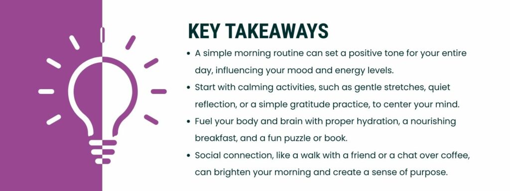 Infographic that says 'Key Takeaways
A simple morning routine can set a positive tone for your entire day, influencing your mood and energy levels.
Start with calm activities like gentle stretches, quiet reflection, or a simple gratitude practice to center your mind.
Fuel your body and brain with proper hydration, a nourishing breakfast, and a fun puzzle or book.
Social connection, like a walk with a friend or a chat over coffee, can brighten your morning and create a sense of purpose.'